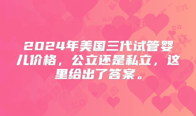 2024年美国三代试管婴儿价格，公立还是私立，这里给出了答案。