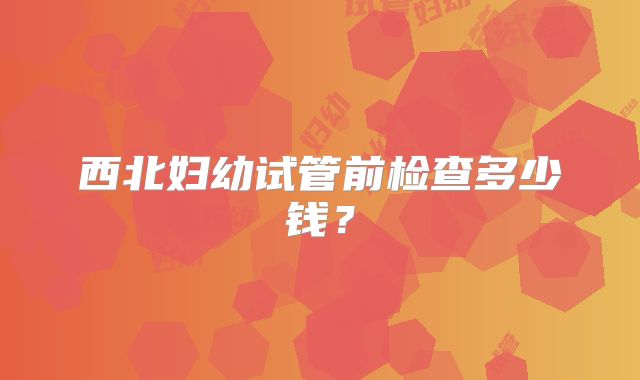 西北妇幼试管前检查多少钱？