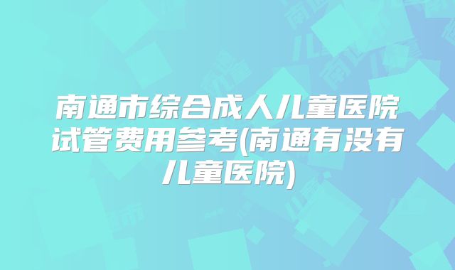 南通市综合成人儿童医院试管费用参考(南通有没有儿童医院)