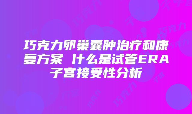 巧克力卵巢囊肿治疗和康复方案 什么是试管ERA子宫接受性分析