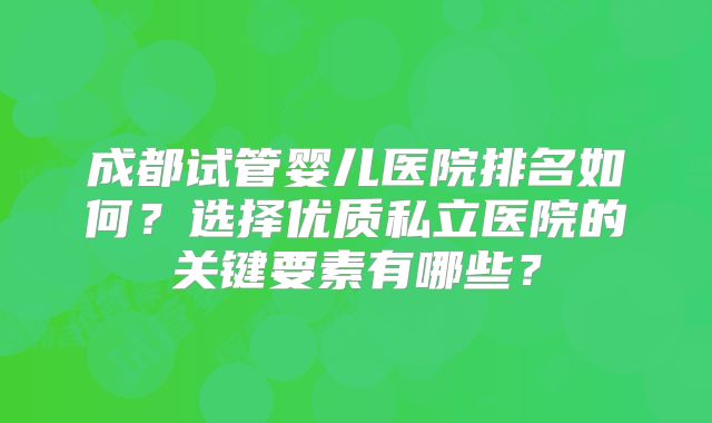 成都试管婴儿医院排名如何？选择优质私立医院的关键要素有哪些？