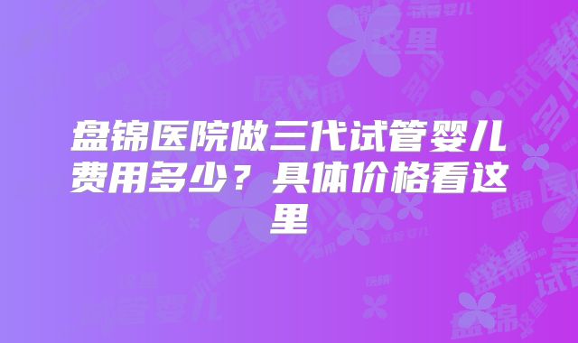 盘锦医院做三代试管婴儿费用多少？具体价格看这里