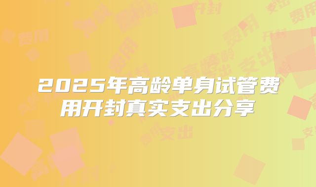 2025年高龄单身试管费用开封真实支出分享