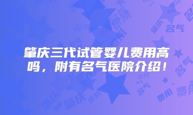 肇庆三代试管婴儿费用高吗，附有名气医院介绍！