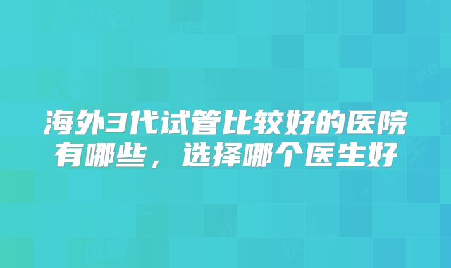海外3代试管比较好的医院有哪些，选择哪个医生好