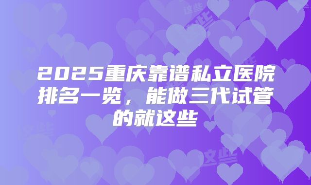 2025重庆靠谱私立医院排名一览,能做三代试管的就这些