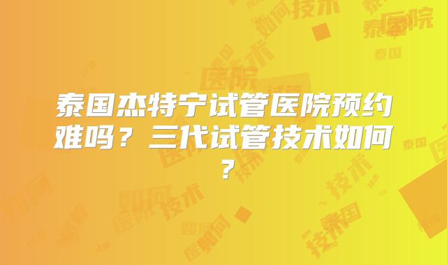 泰国杰特宁试管医院预约难吗？三代试管技术如何？