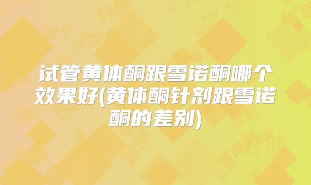 试管黄体酮跟雪诺酮哪个效果好(黄体酮针剂跟雪诺酮的差别)