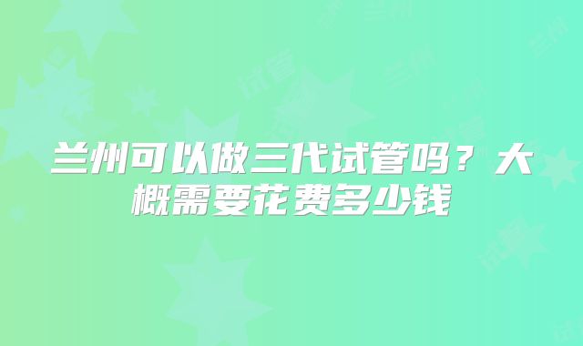兰州可以做三代试管吗？大概需要花费多少钱