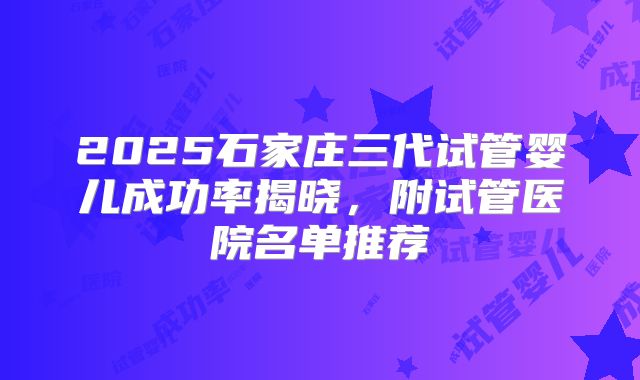 2025石家庄三代试管婴儿成功率揭晓，附试管医院名单推荐