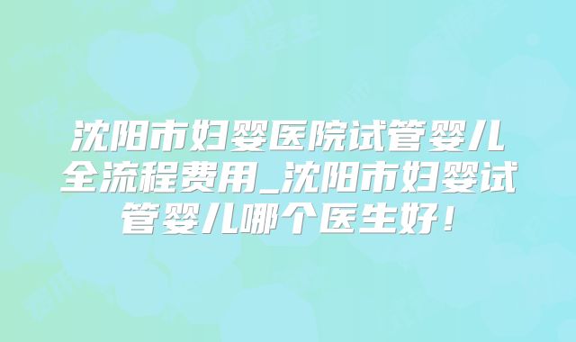 沈阳市妇婴医院试管婴儿全流程费用_沈阳市妇婴试管婴儿哪个医生好！