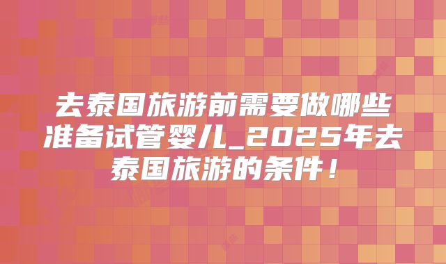去泰国旅游前需要做哪些准备试管婴儿_2025年去泰国旅游的条件！