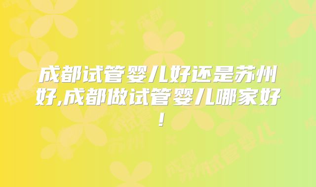 成都试管婴儿好还是苏州好,成都做试管婴儿哪家好！