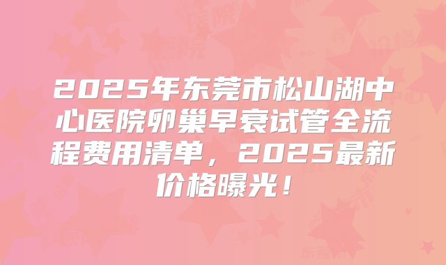 2025年东莞市松山湖中心医院卵巢早衰试管全流程费用清单，2025最新价格曝光！