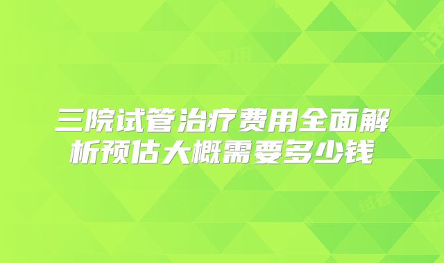 三院试管治疗费用全面解析预估大概需要多少钱