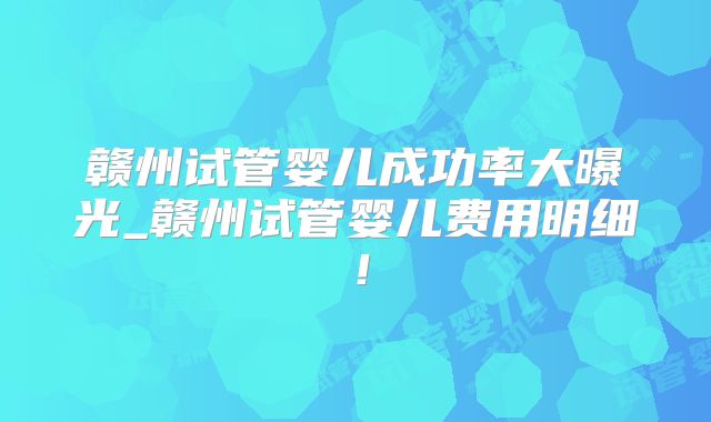 赣州试管婴儿成功率大曝光_赣州试管婴儿费用明细！