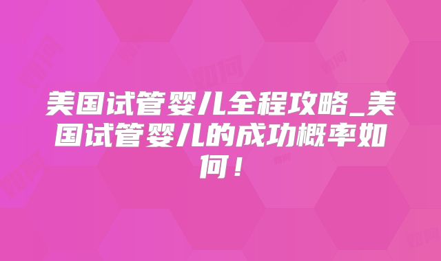 美国试管婴儿全程攻略_美国试管婴儿的成功概率如何！