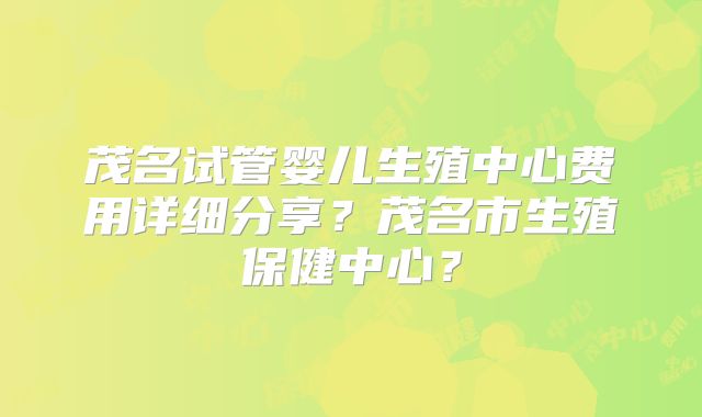茂名试管婴儿生殖中心费用详细分享？茂名市生殖保健中心？