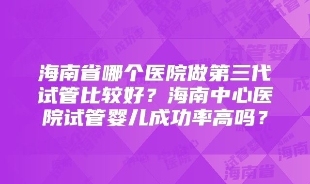 海南省哪个医院做第三代试管比较好？海南中心医院试管婴儿成功率高吗？