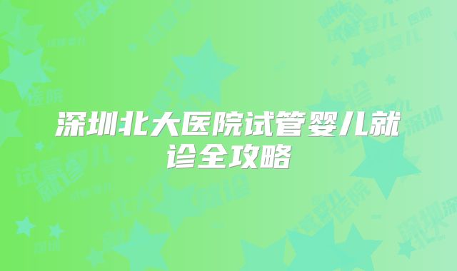 深圳北大医院试管婴儿就诊全攻略