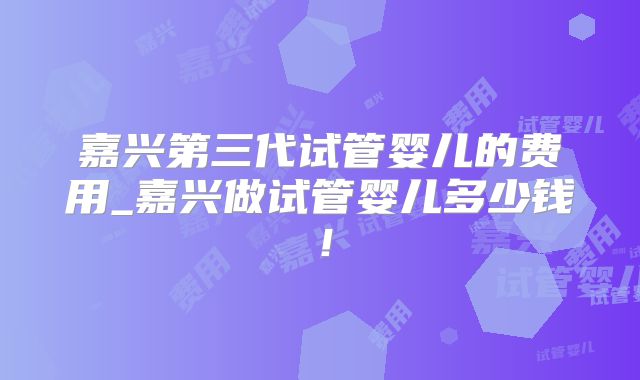 嘉兴第三代试管婴儿的费用_嘉兴做试管婴儿多少钱!