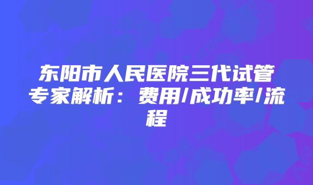 东阳市人民医院三代试管专家解析：费用/成功率/流程