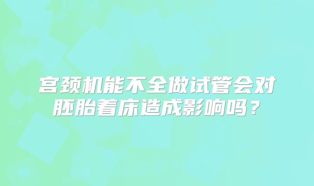 宫颈机能不全做试管会对胚胎着床造成影响吗?