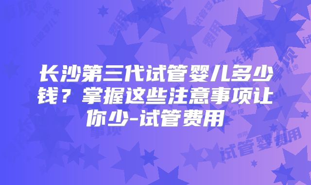 长沙第三代试管婴儿多少钱？掌握这些注意事项让你少-试管费用