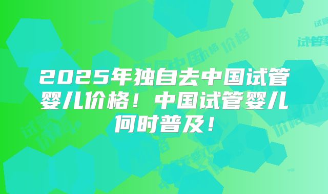 2025年独自去中国试管婴儿价格！中国试管婴儿何时普及！