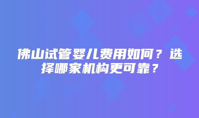 佛山试管婴儿费用如何？选择哪家机构更可靠？