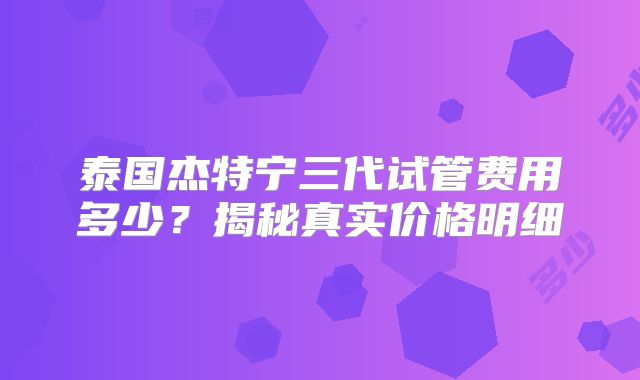 泰国杰特宁三代试管费用多少？揭秘真实价格明细