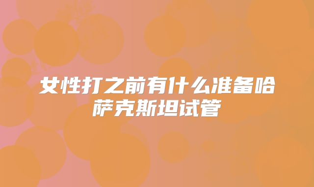 女性打之前有什么准备哈萨克斯坦试管
