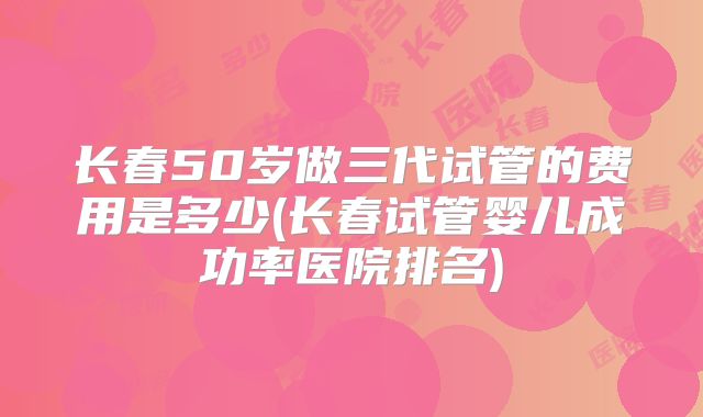 长春50岁做三代试管的费用是多少(长春试管婴儿成功率医院排名)