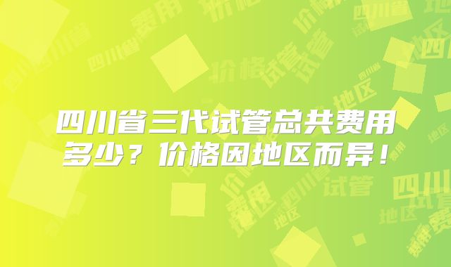 四川省三代试管总共费用多少?价格因地区而异!