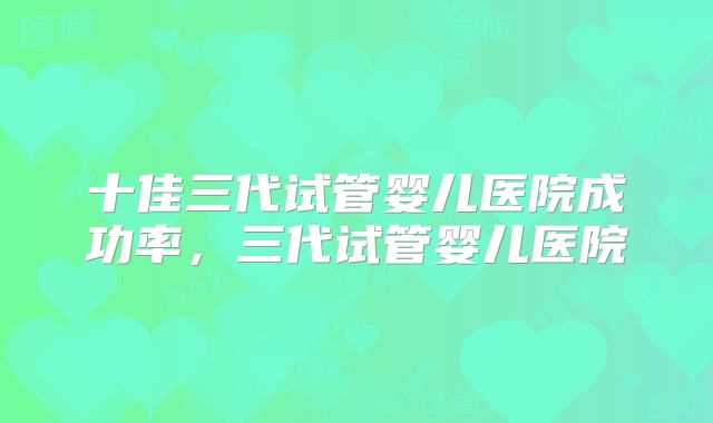 十佳三代试管婴儿医院成功率，三代试管婴儿医院