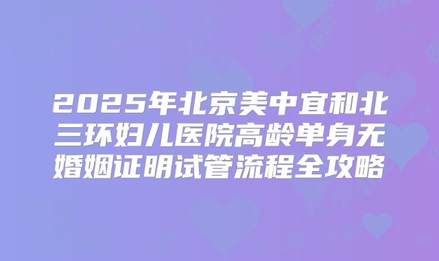 2025年北京美中宜和北三环妇儿医院高龄单身无婚姻证明试管流程全攻略
