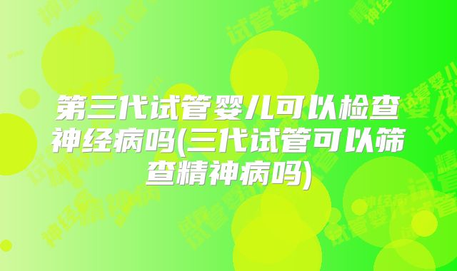 第三代试管婴儿可以检查神经病吗(三代试管可以筛查精神病吗)