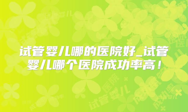试管婴儿哪的医院好_试管婴儿哪个医院成功率高！
