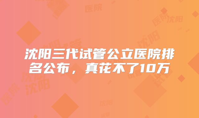 沈阳三代试管公立医院排名公布，真花不了10万