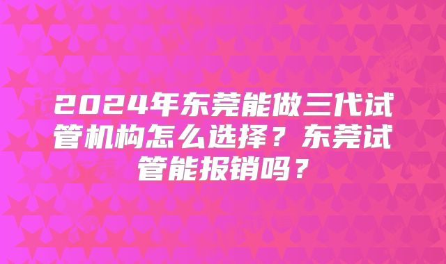 2024年东莞能做三代试管机构怎么选择?东莞试管能报销吗?
