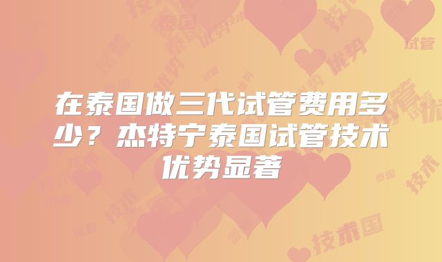 在泰国做三代试管费用多少？杰特宁泰国试管技术优势显著
