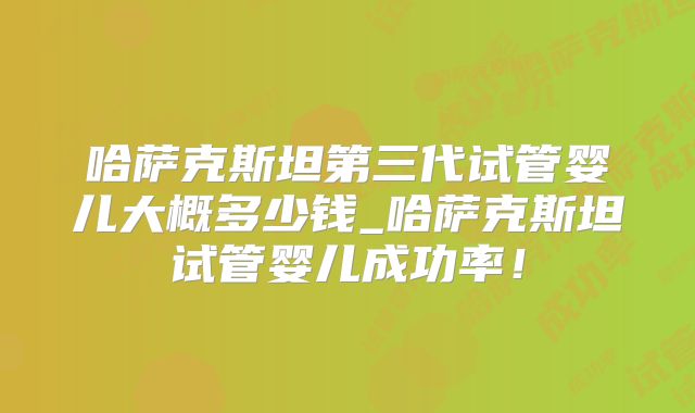 哈萨克斯坦第三代试管婴儿大概多少钱_哈萨克斯坦试管婴儿成功率!