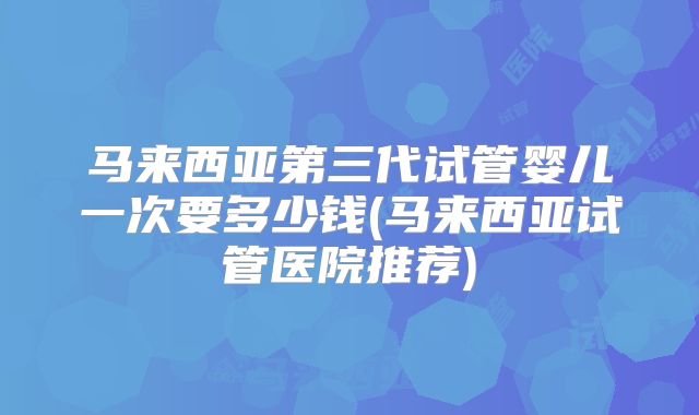 马来西亚第三代试管婴儿一次要多少钱(马来西亚试管医院推荐)
