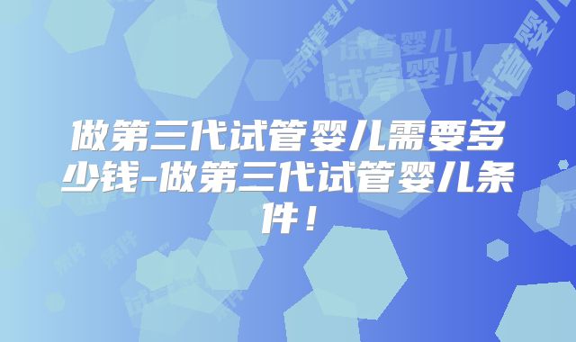 做第三代试管婴儿需要多少钱-做第三代试管婴儿条件！