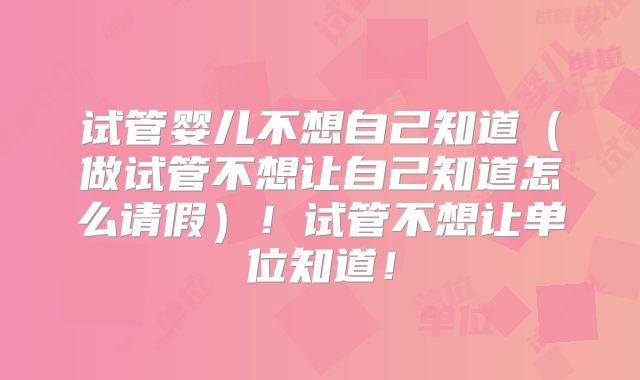 试管婴儿不想自己知道（做试管不想让自己知道怎么请假）！试管不想让单位知道！