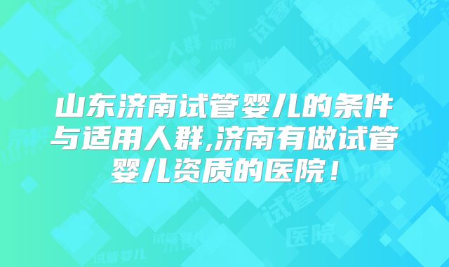 山东济南试管婴儿的条件与适用人群,济南有做试管婴儿资质的医院!