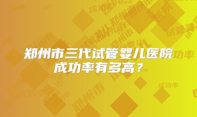 郑州市三代试管婴儿医院成功率有多高？