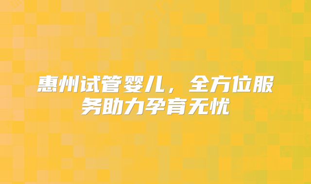 惠州试管婴儿，全方位服务助力孕育无忧