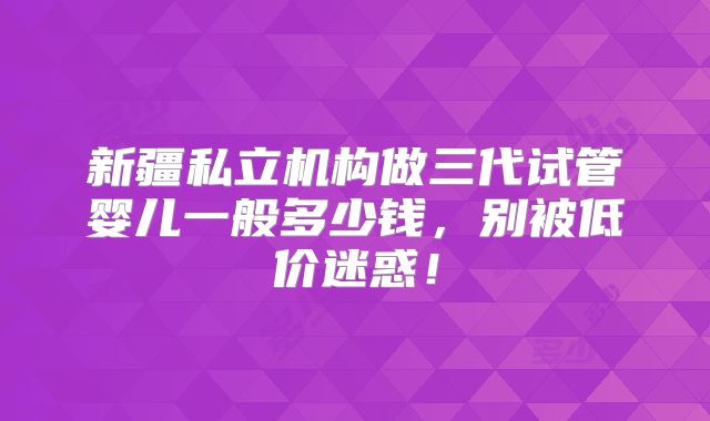 新疆私立机构做三代试管婴儿一般多少钱，别被低价迷惑！