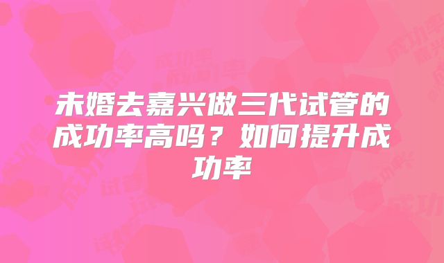未婚去嘉兴做三代试管的成功率高吗？如何提升成功率